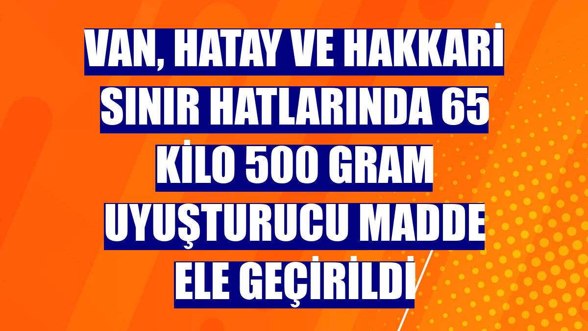 Van, Hatay ve Hakkari sınır hatlarında 65 kilo 500 gram uyuşturucu madde ele geçirildi