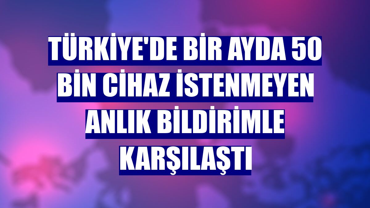 Türkiye'de bir ayda 50 bin cihaz istenmeyen anlık bildirimle karşılaştı