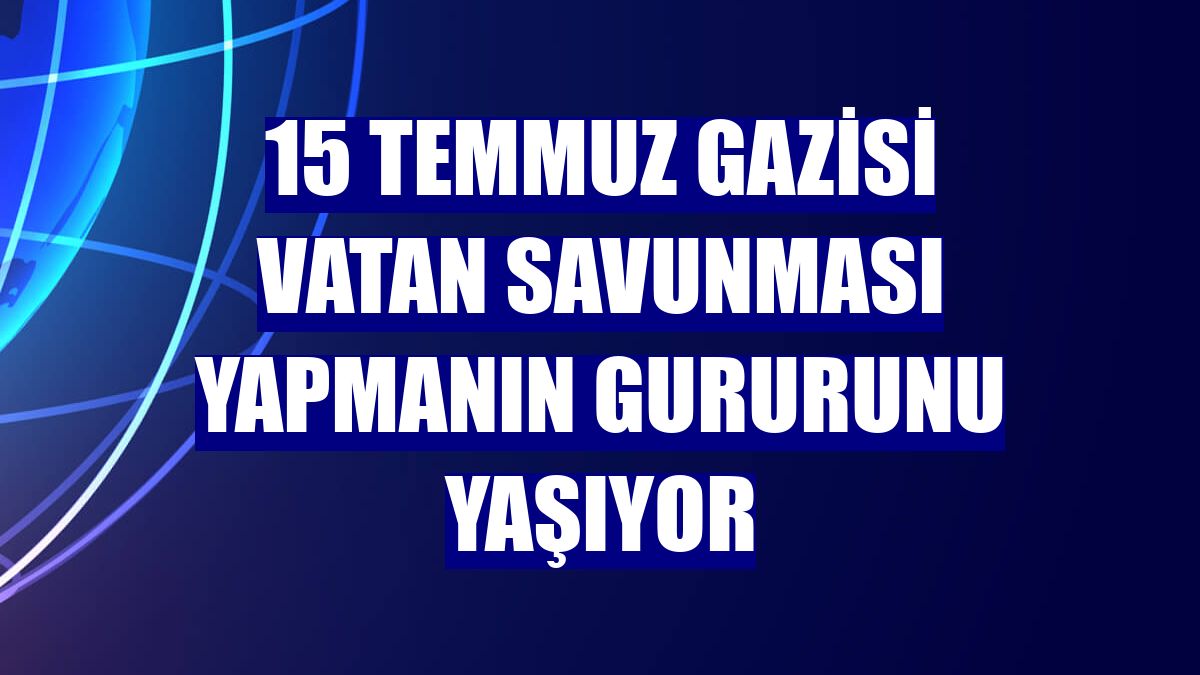 15 Temmuz gazisi vatan savunması yapmanın gururunu yaşıyor