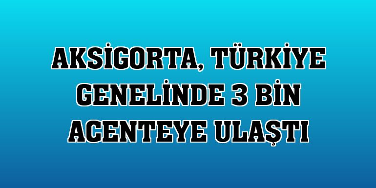 Aksigorta, Türkiye genelinde 3 bin acenteye ulaştı