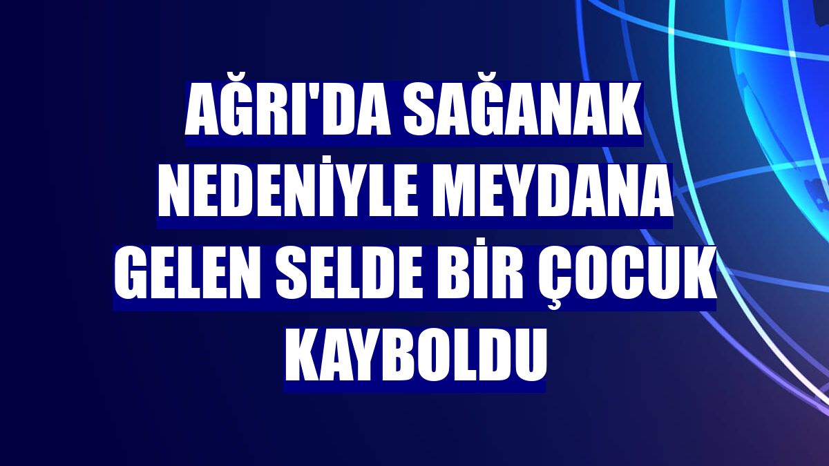 Ağrı'da sağanak nedeniyle meydana gelen selde bir çocuk kayboldu