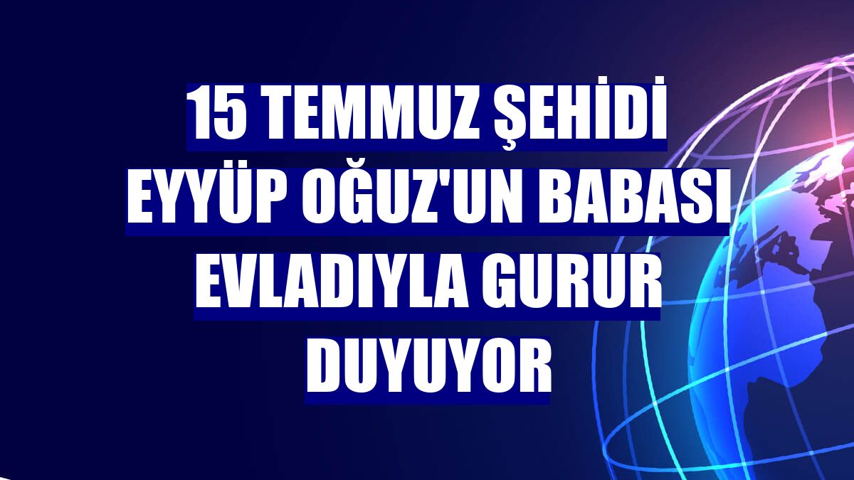 15 Temmuz şehidi Eyyüp Oğuz'un babası evladıyla gurur duyuyor