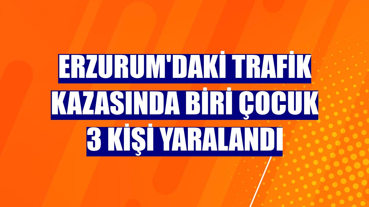 Erzurum'daki trafik kazasında biri çocuk 3 kişi yaralandı
