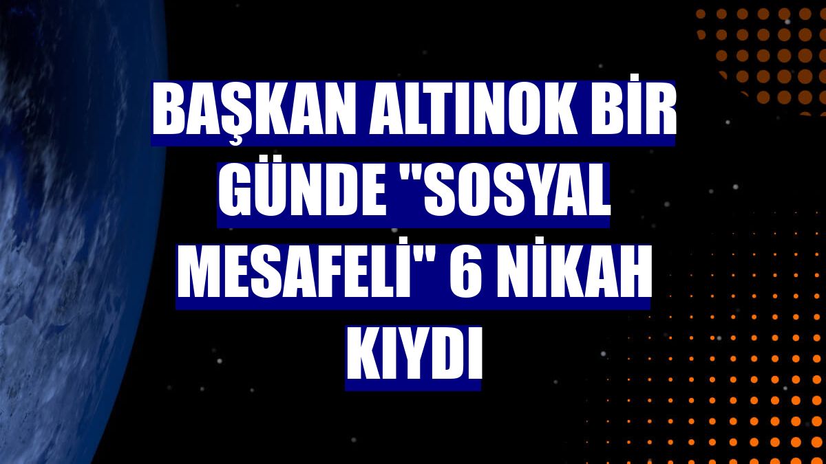 Başkan Altınok bir günde "sosyal mesafeli" 6 nikah kıydı