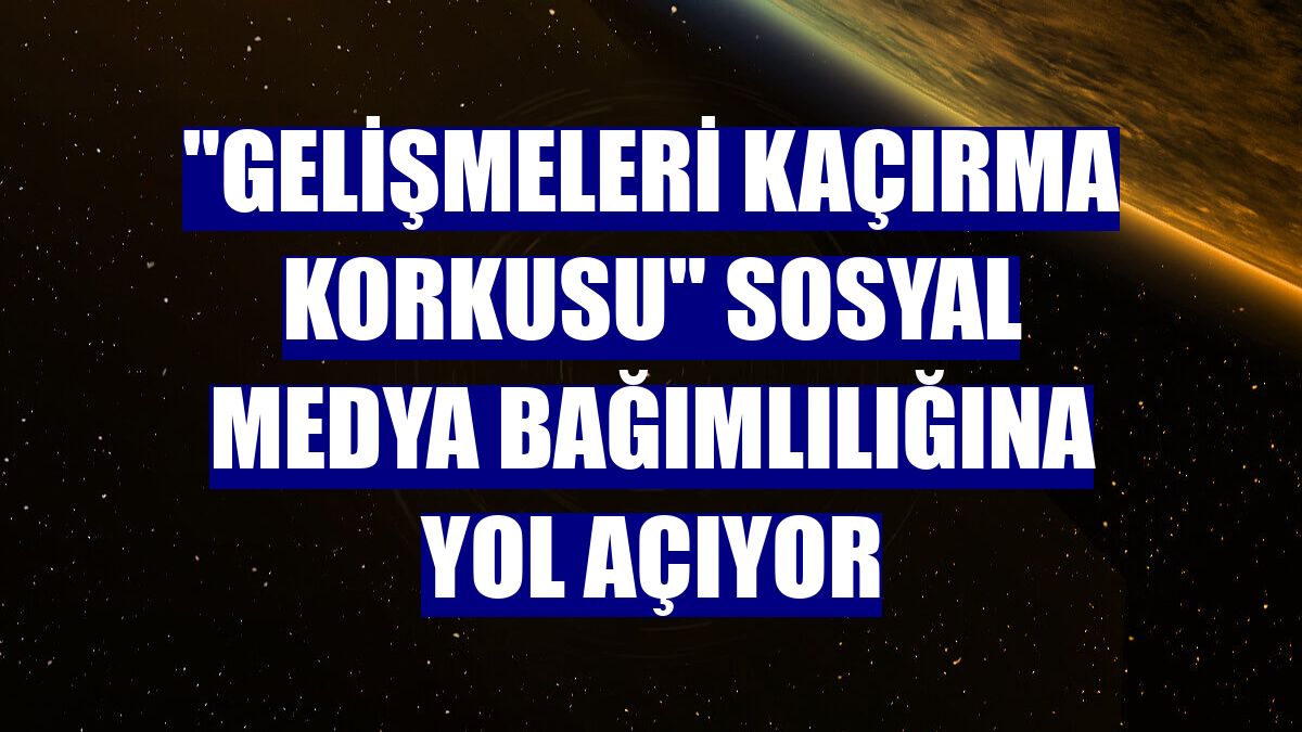 "Gelişmeleri kaçırma korkusu" sosyal medya bağımlılığına yol açıyor