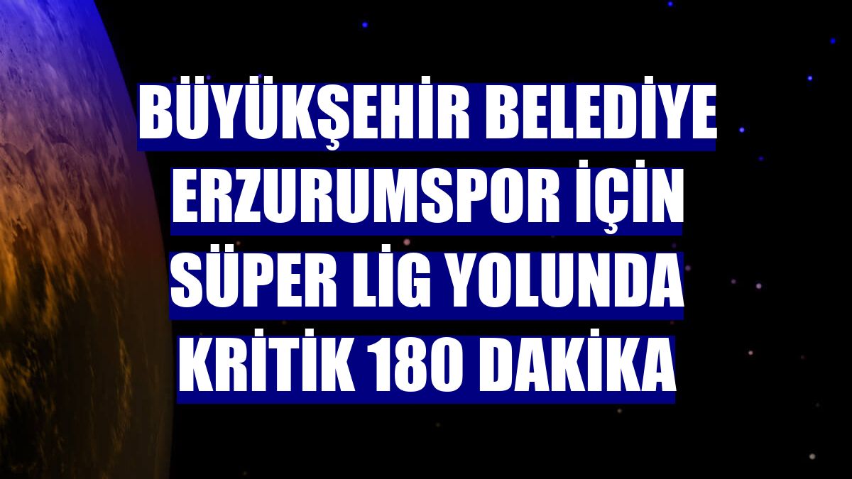 Büyükşehir Belediye Erzurumspor için Süper Lig yolunda kritik 180 dakika