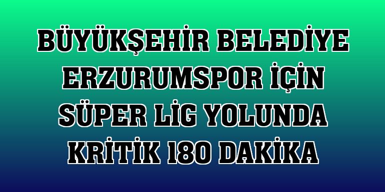 Büyükşehir Belediye Erzurumspor için Süper Lig yolunda kritik 180 dakika