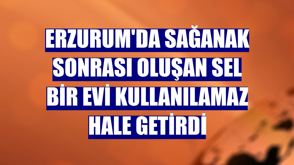 Erzurum'da sağanak sonrası oluşan sel bir evi kullanılamaz hale getirdi