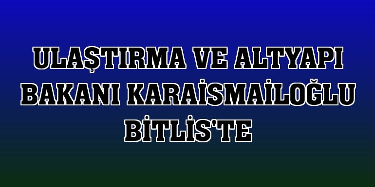 Ulaştırma ve Altyapı Bakanı Karaismailoğlu Bitlis'te