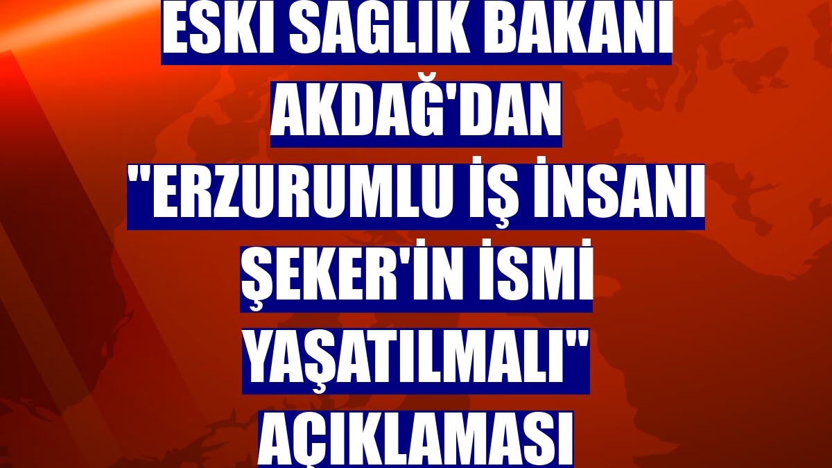 Eski Sağlık Bakanı Akdağ'dan "Erzurumlu İş insanı Şeker'in ismi yaşatılmalı" açıklaması