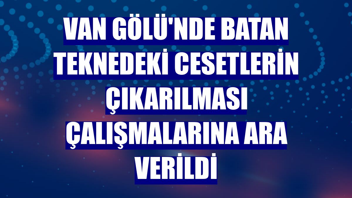 Van Gölü'nde batan teknedeki cesetlerin çıkarılması çalışmalarına ara verildi
