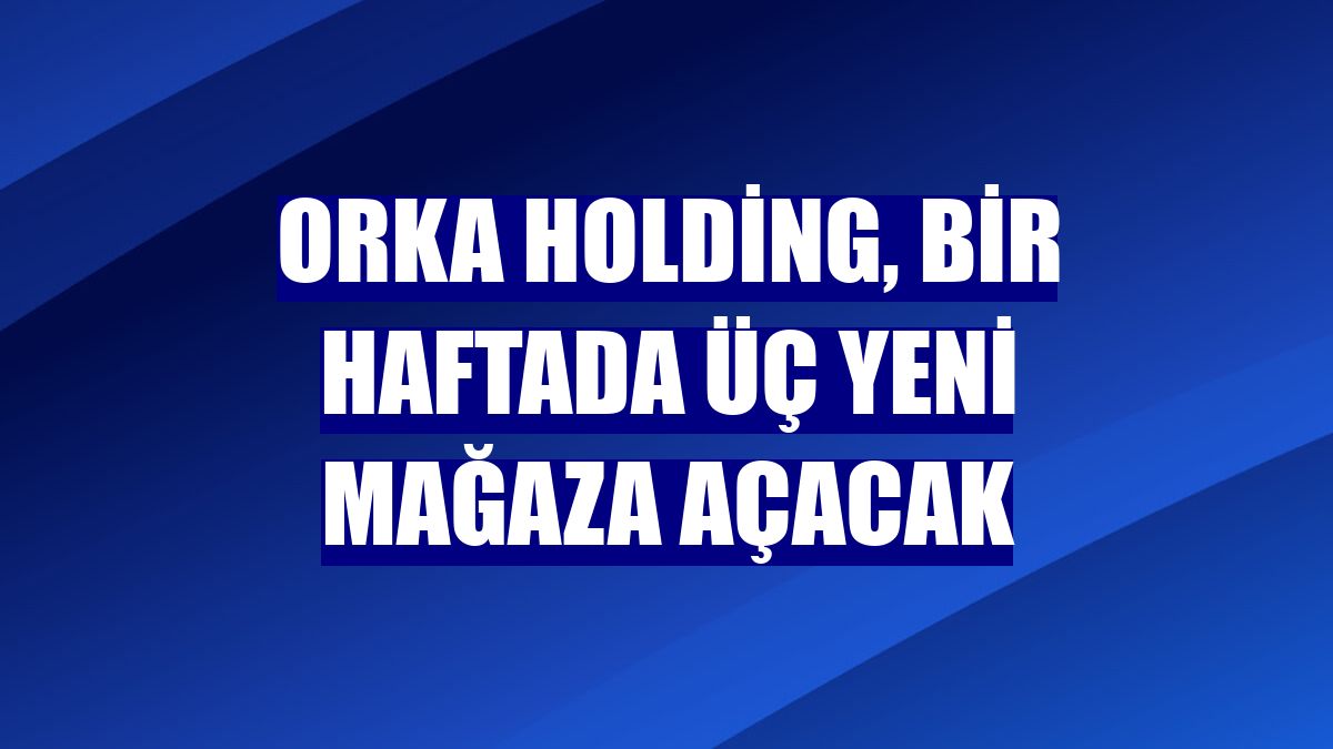 Orka Holding, bir haftada üç yeni mağaza açacak
