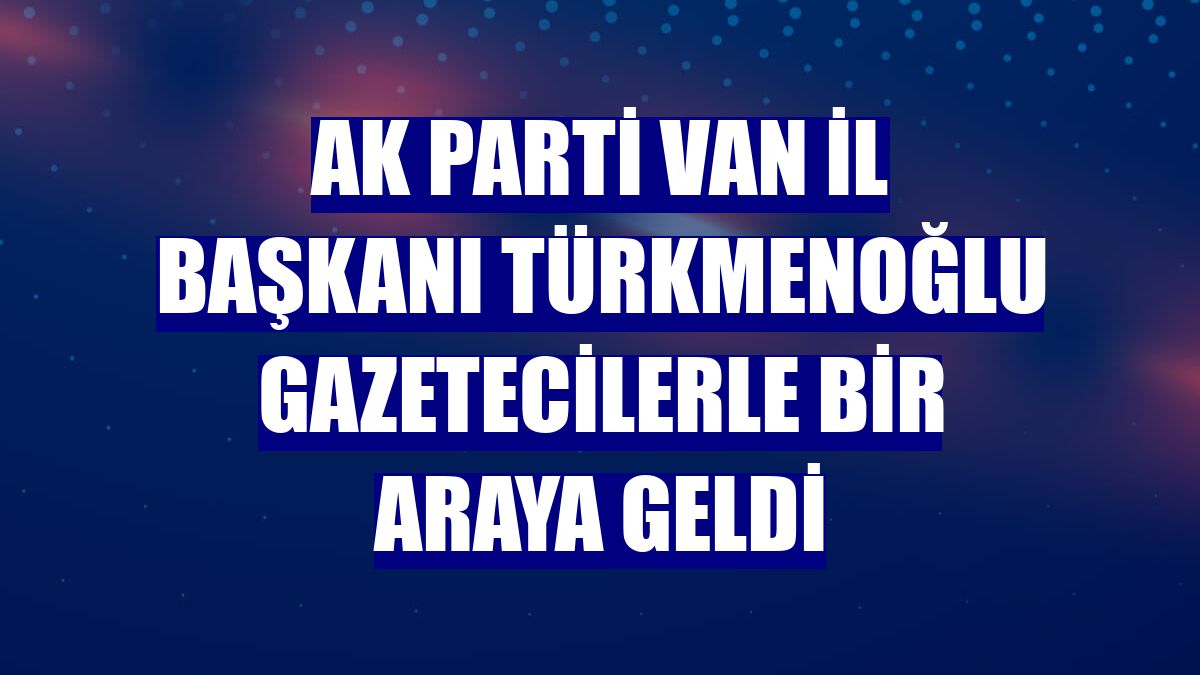 AK Parti Van İl Başkanı Türkmenoğlu gazetecilerle bir araya geldi