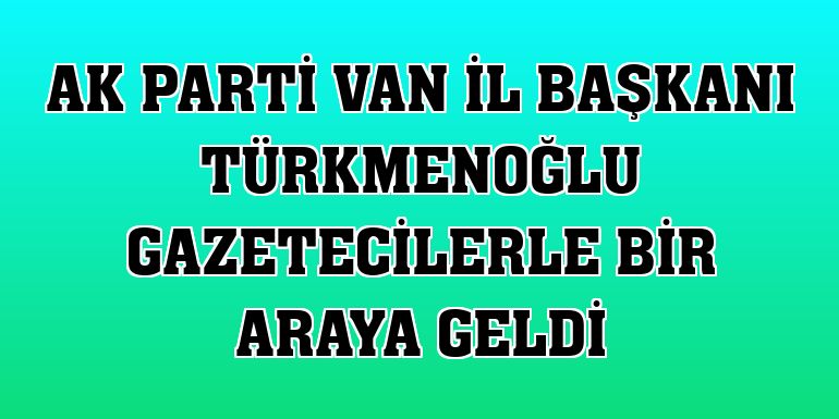 AK Parti Van İl Başkanı Türkmenoğlu gazetecilerle bir araya geldi