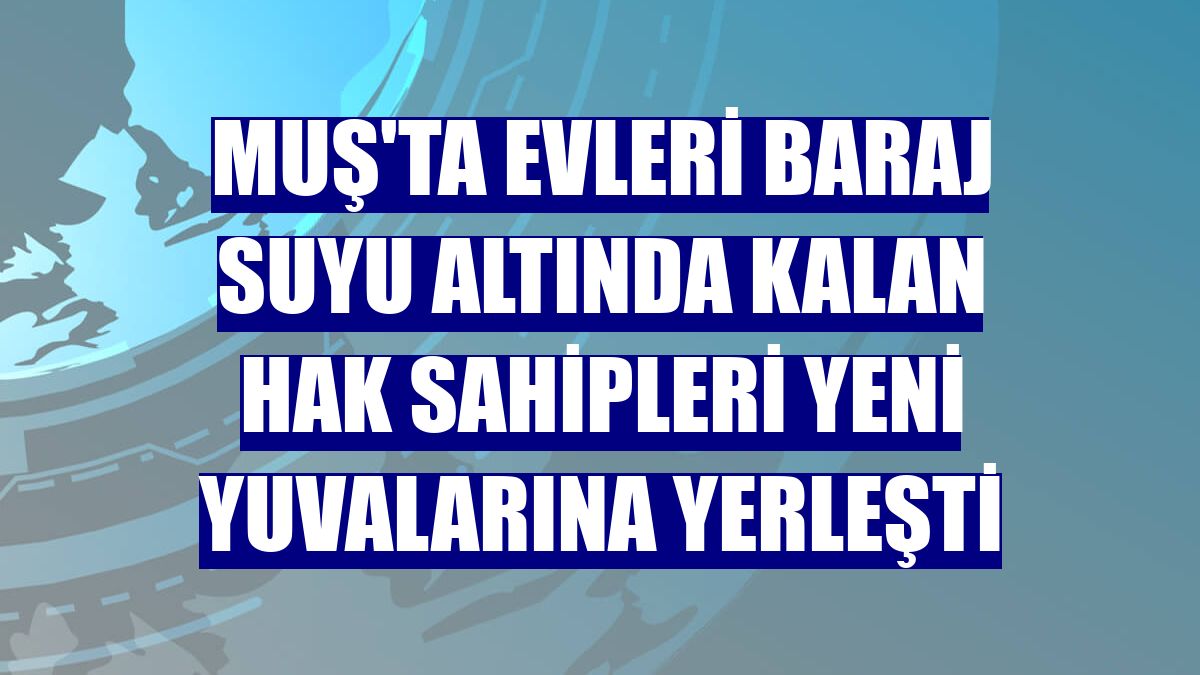 Muş'ta evleri baraj suyu altında kalan hak sahipleri yeni yuvalarına yerleşti