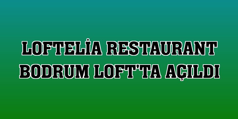LoftElia Restaurant Bodrum Loft'ta açıldı