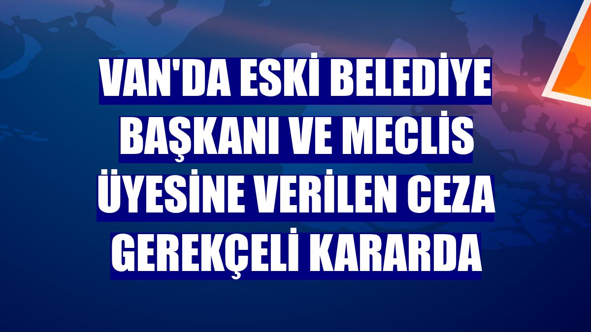 Van'da eski belediye başkanı ve meclis üyesine verilen ceza gerekçeli kararda
