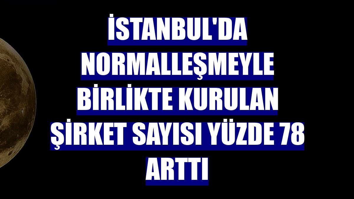İstanbul'da normalleşmeyle birlikte kurulan şirket sayısı yüzde 78 arttı