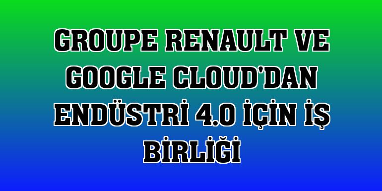 Groupe Renault ve Google Cloud'dan Endüstri 4.0 için iş birliği