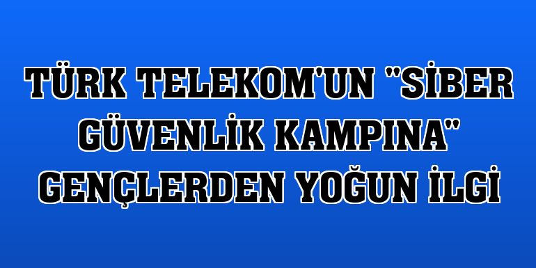 Türk Telekom'un 'Siber Güvenlik Kampına' gençlerden yoğun ilgi