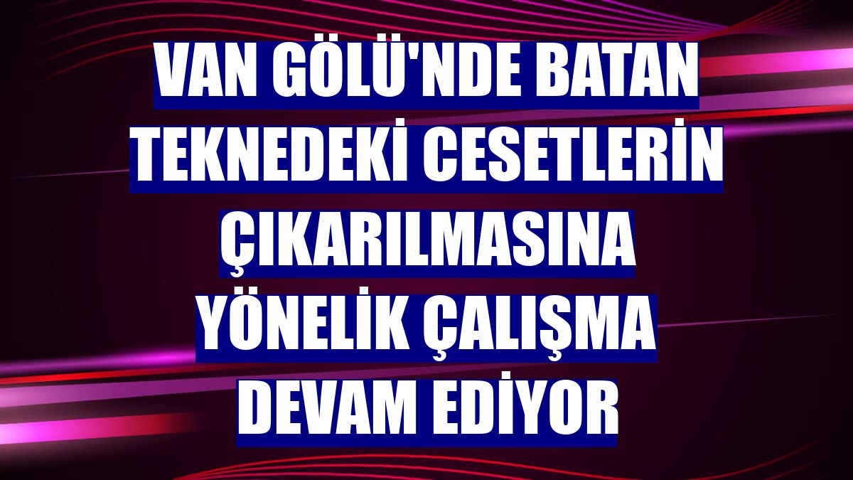 Van Gölü'nde batan teknedeki cesetlerin çıkarılmasına yönelik çalışma devam ediyor