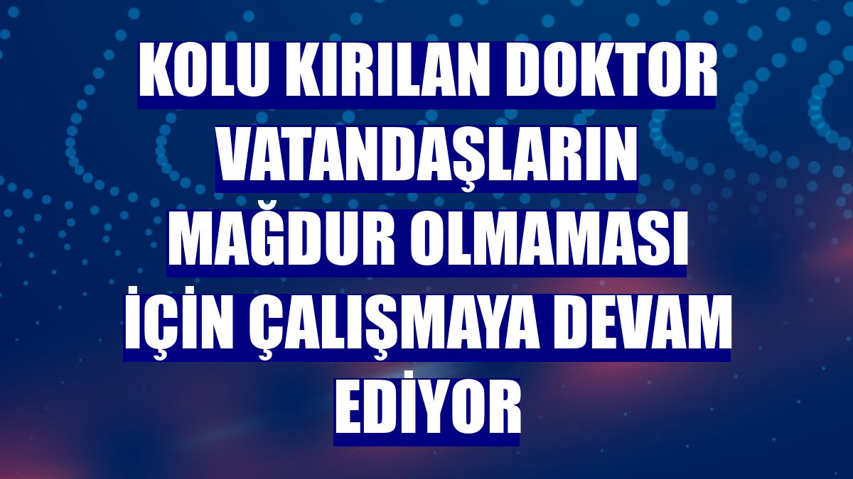 Kolu kırılan doktor vatandaşların mağdur olmaması için çalışmaya devam ediyor