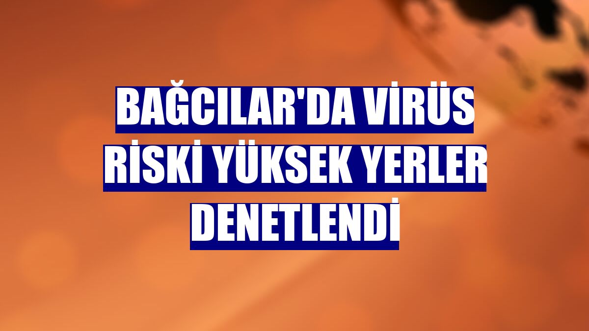 Bağcılar'da virüs riski yüksek yerler denetlendi