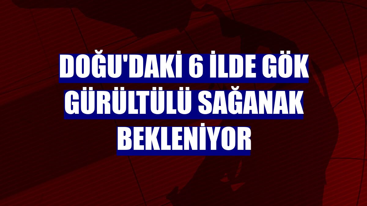 Doğu'daki 6 ilde gök gürültülü sağanak bekleniyor