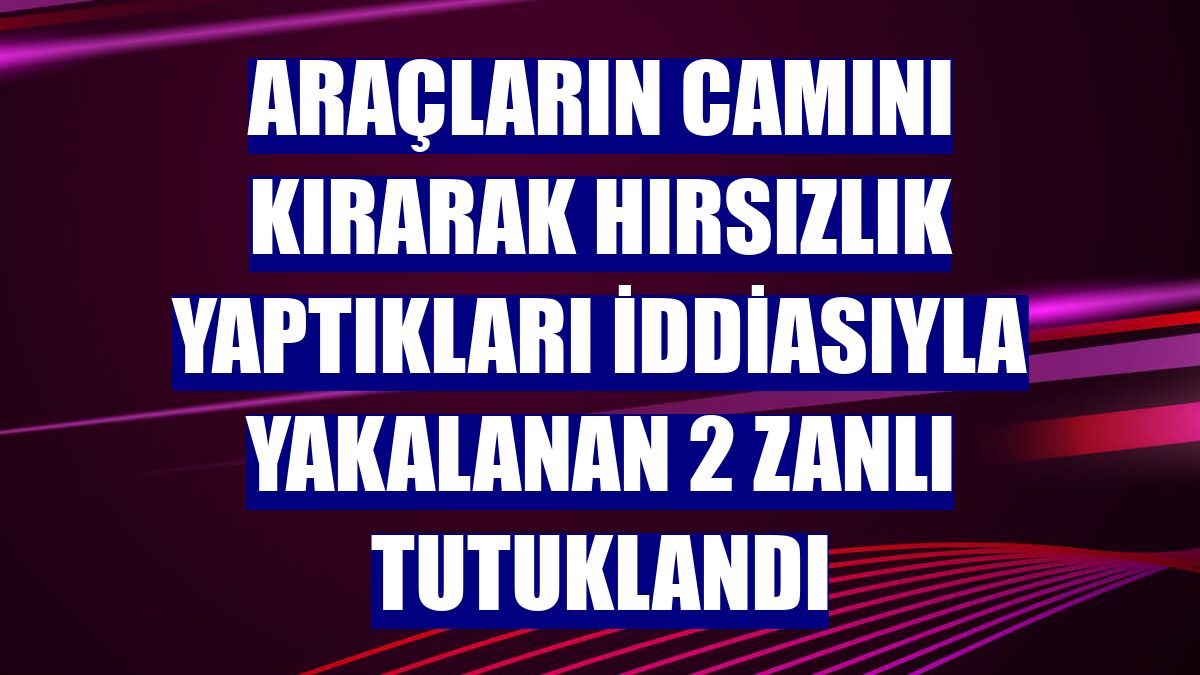 Araçların camını kırarak hırsızlık yaptıkları iddiasıyla yakalanan 2 zanlı tutuklandı