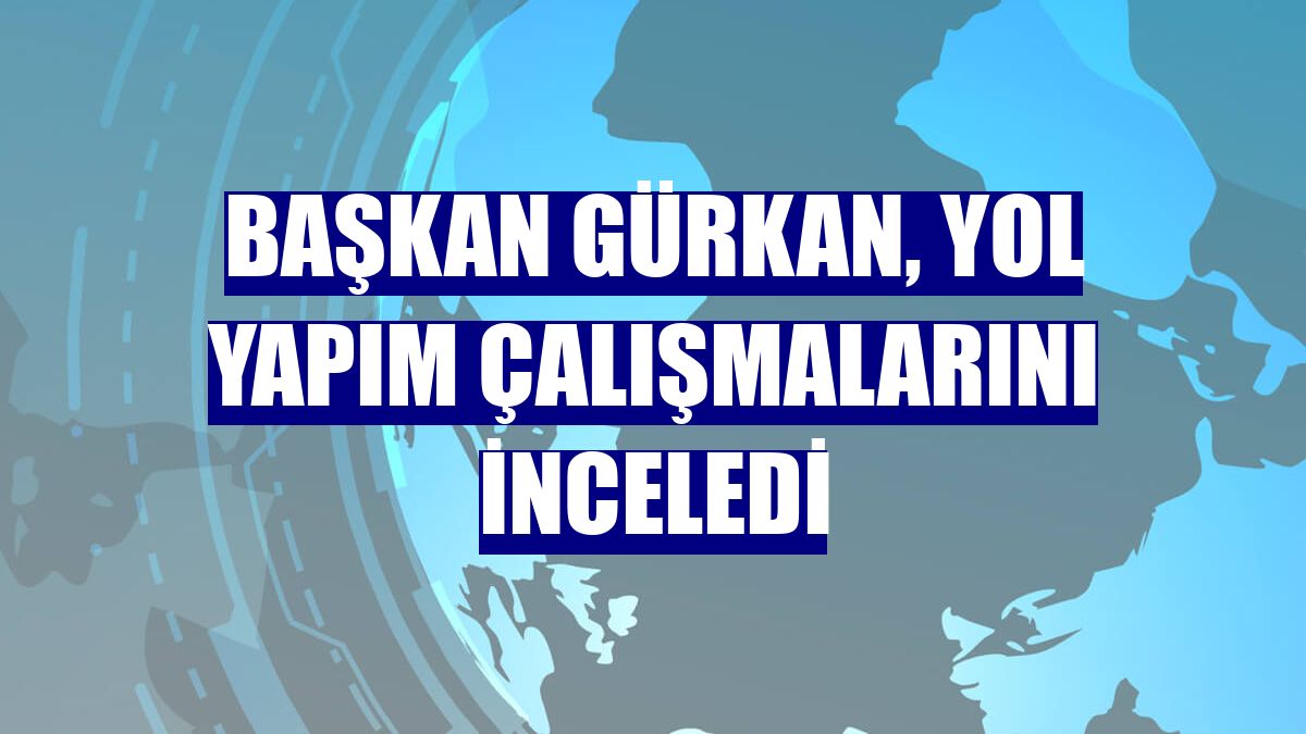 Başkan Gürkan, yol yapım çalışmalarını inceledi