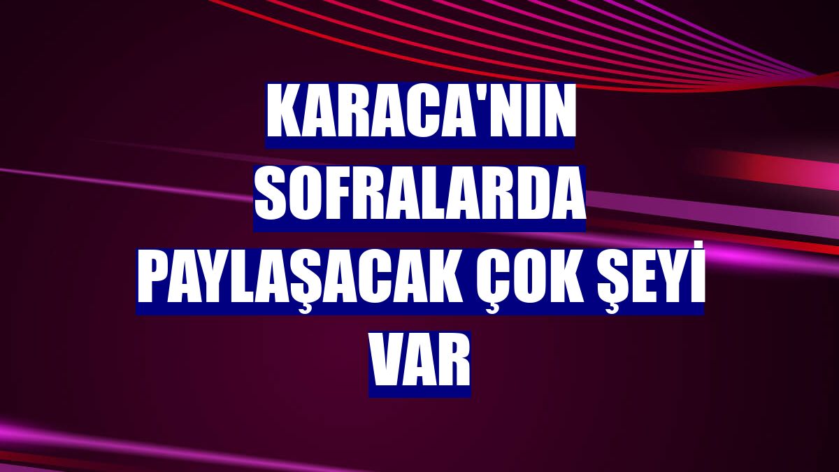 Karaca'nın sofralarda paylaşacak çok şeyi var