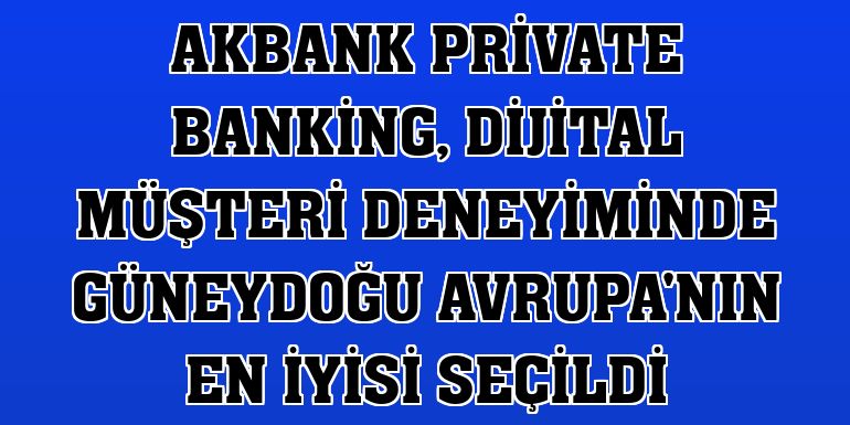 Akbank Private Banking, dijital müşteri deneyiminde Güneydoğu Avrupa'nın en iyisi seçildi