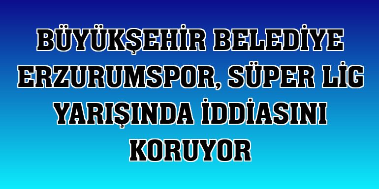 Büyükşehir Belediye Erzurumspor, Süper Lig yarışında iddiasını koruyor