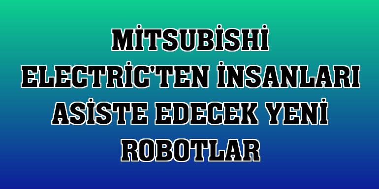 Mitsubishi Electric'ten insanları asiste edecek yeni robotlar