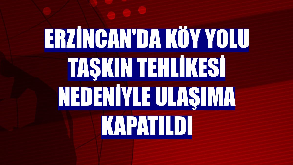 Erzincan'da köy yolu taşkın tehlikesi nedeniyle ulaşıma kapatıldı