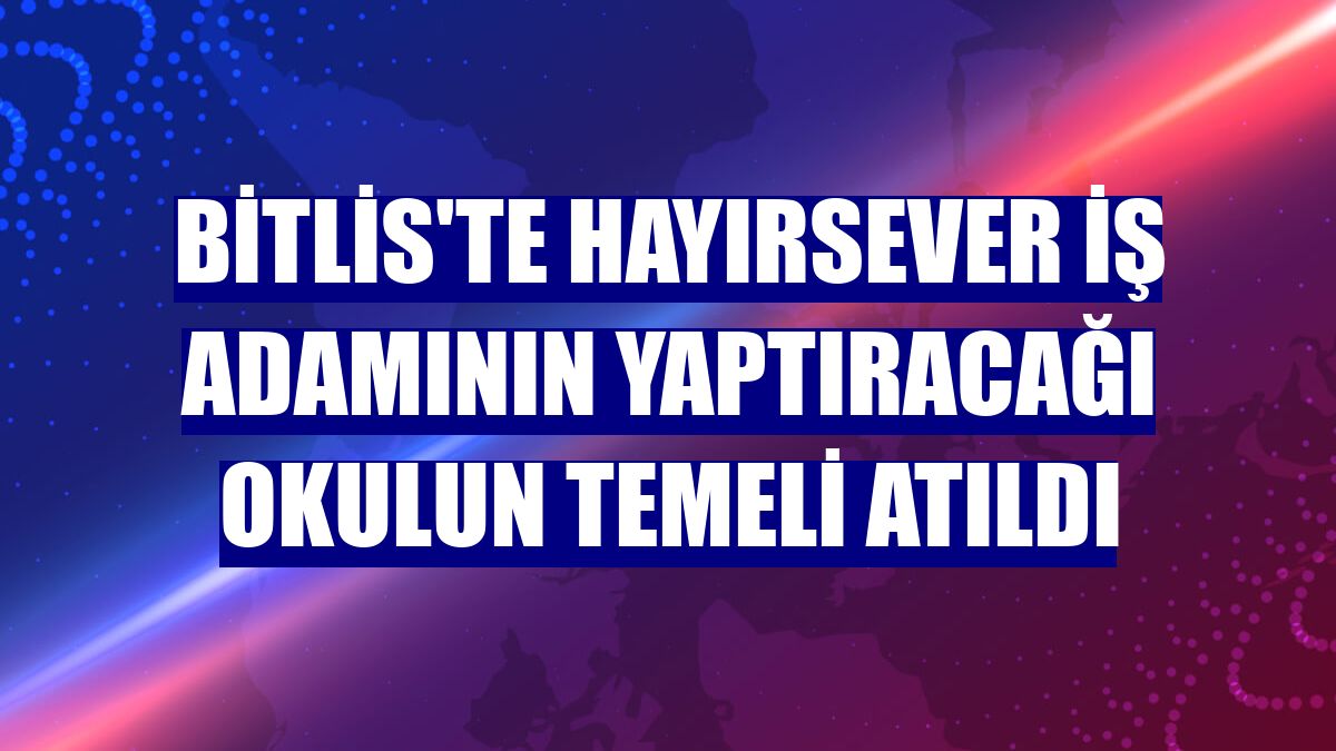 Bitlis'te hayırsever iş adamının yaptıracağı okulun temeli atıldı