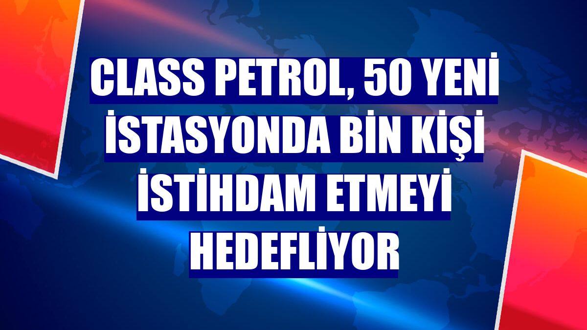Class Petrol, 50 yeni istasyonda bin kişi istihdam etmeyi hedefliyor