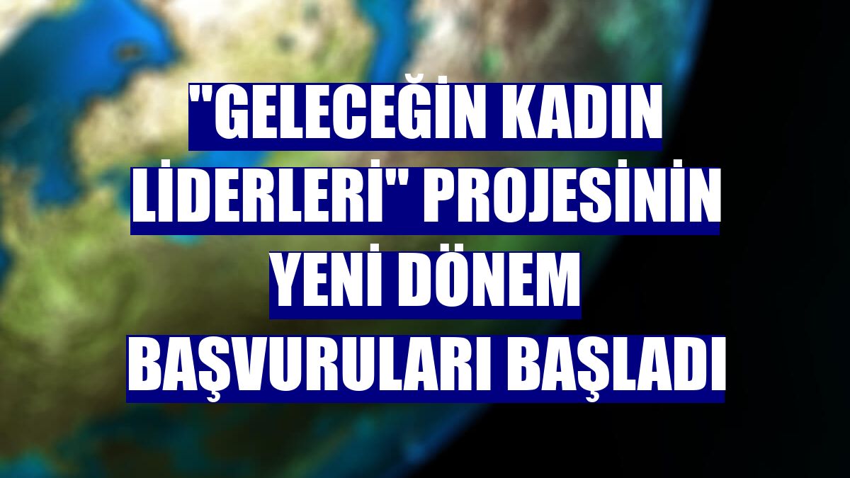 "Geleceğin Kadın Liderleri" projesinin yeni dönem başvuruları başladı