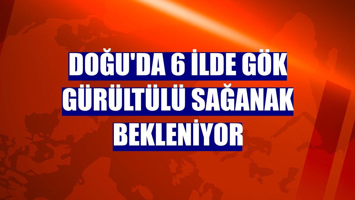 Doğu'da 6 ilde gök gürültülü sağanak bekleniyor