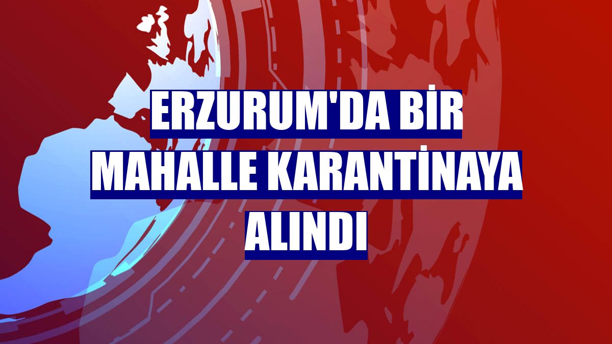 Erzurum'da bir mahalle karantinaya alındı