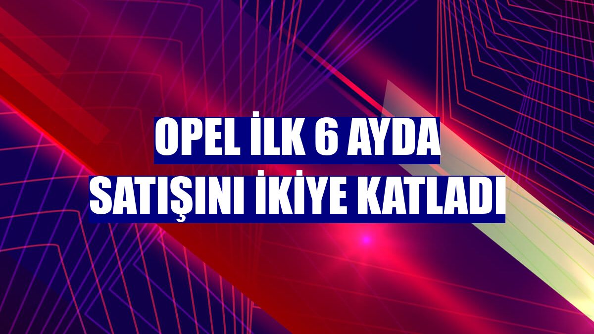 Opel ilk 6 ayda satışını ikiye katladı