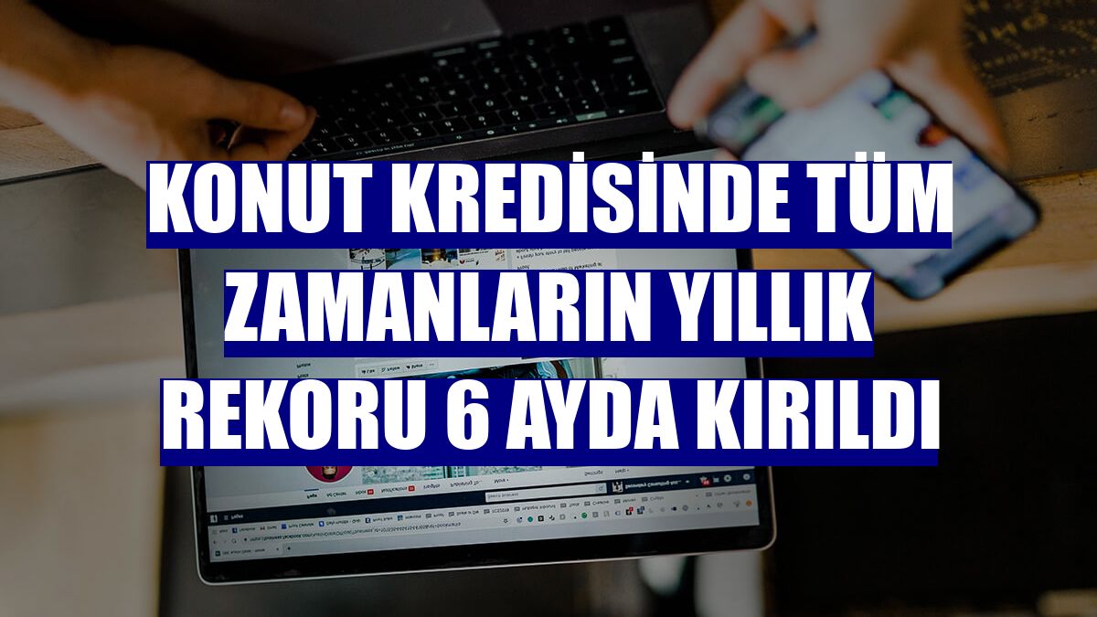 Konut kredisinde tüm zamanların yıllık rekoru 6 ayda kırıldı