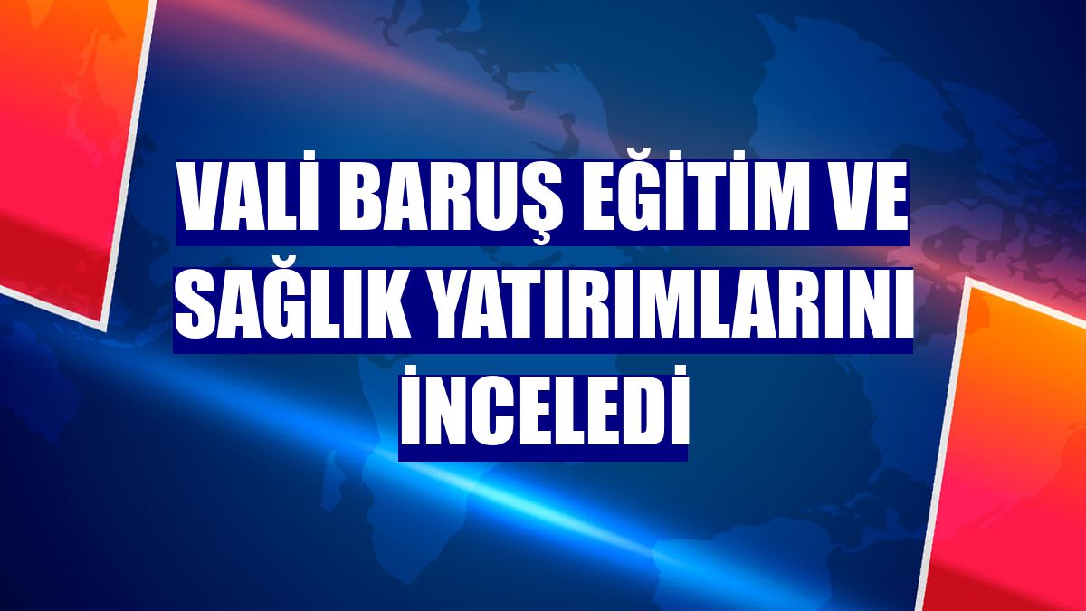 Vali Baruş eğitim ve sağlık yatırımlarını inceledi