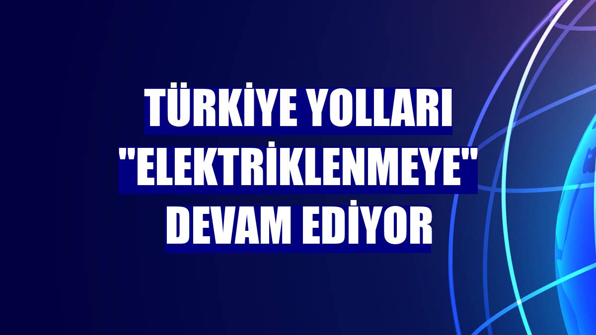 Türkiye yolları "elektriklenmeye" devam ediyor