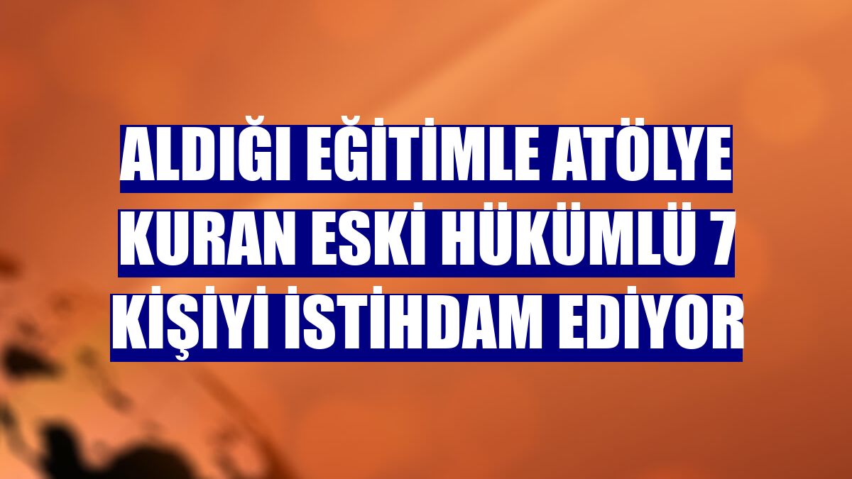 Aldığı eğitimle atölye kuran eski hükümlü 7 kişiyi istihdam ediyor