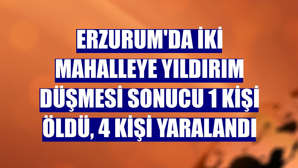 Erzurum'da iki mahalleye yıldırım düşmesi sonucu 1 kişi öldü, 4 kişi yaralandı