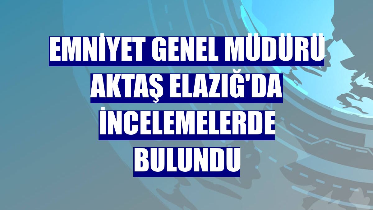 Emniyet Genel Müdürü Aktaş Elazığ'da incelemelerde bulundu
