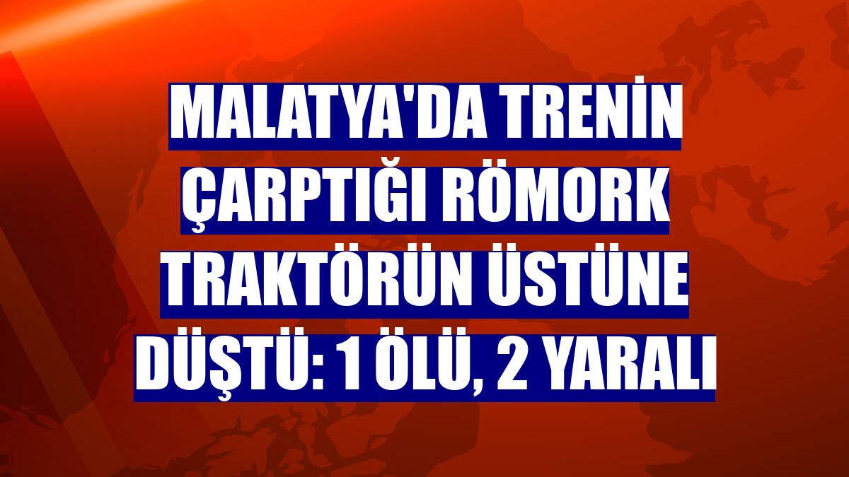 Malatya'da trenin çarptığı römork traktörün üstüne düştü: 1 ölü, 2 yaralı