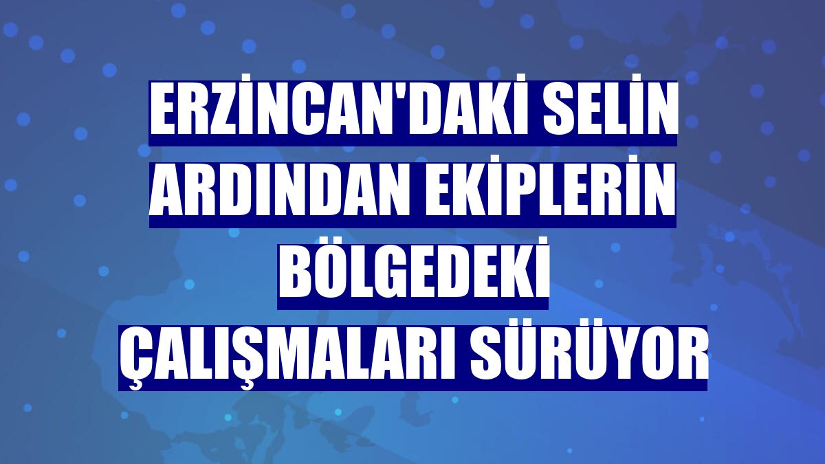 Erzincan'daki selin ardından ekiplerin bölgedeki çalışmaları sürüyor