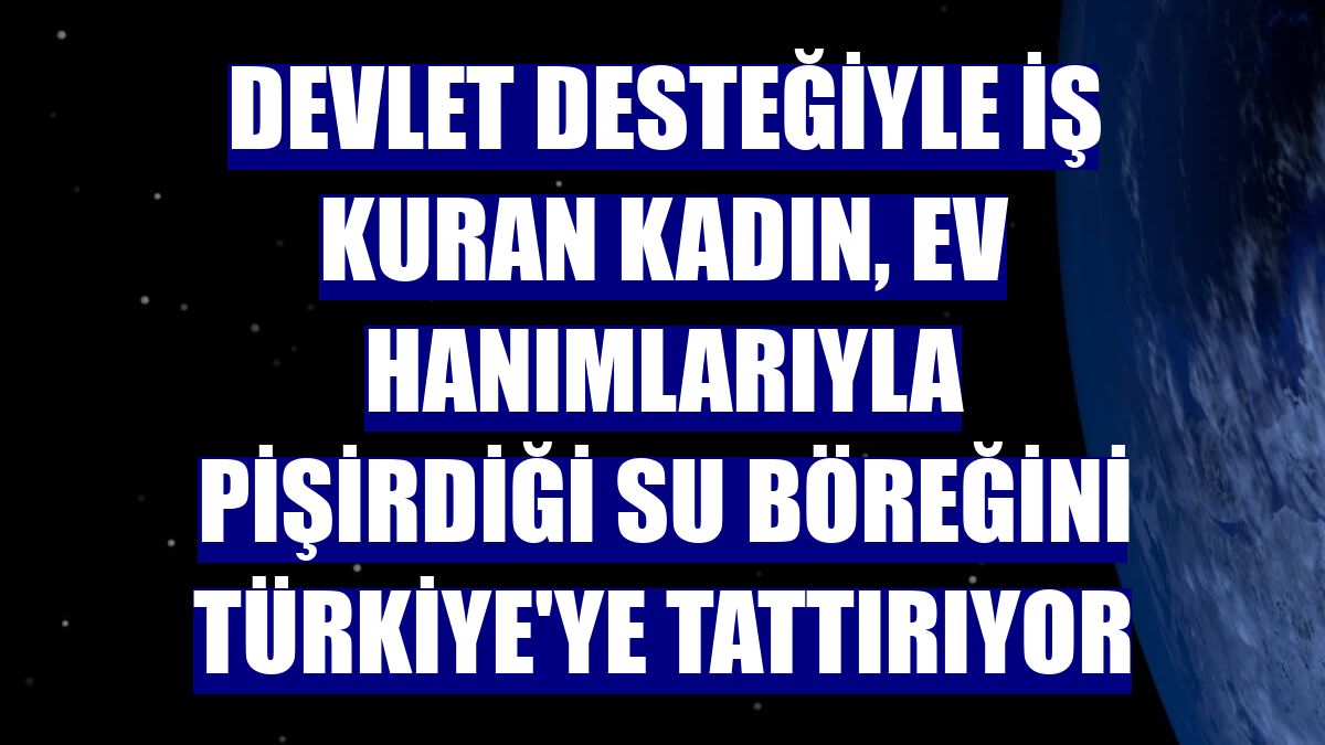 Devlet desteğiyle iş kuran kadın, ev hanımlarıyla pişirdiği su böreğini Türkiye'ye tattırıyor